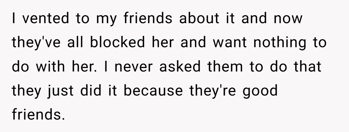 I vented to my friends about it and now they've all blocked her and want nothing to do with her. I never asked them to do that they just did...
