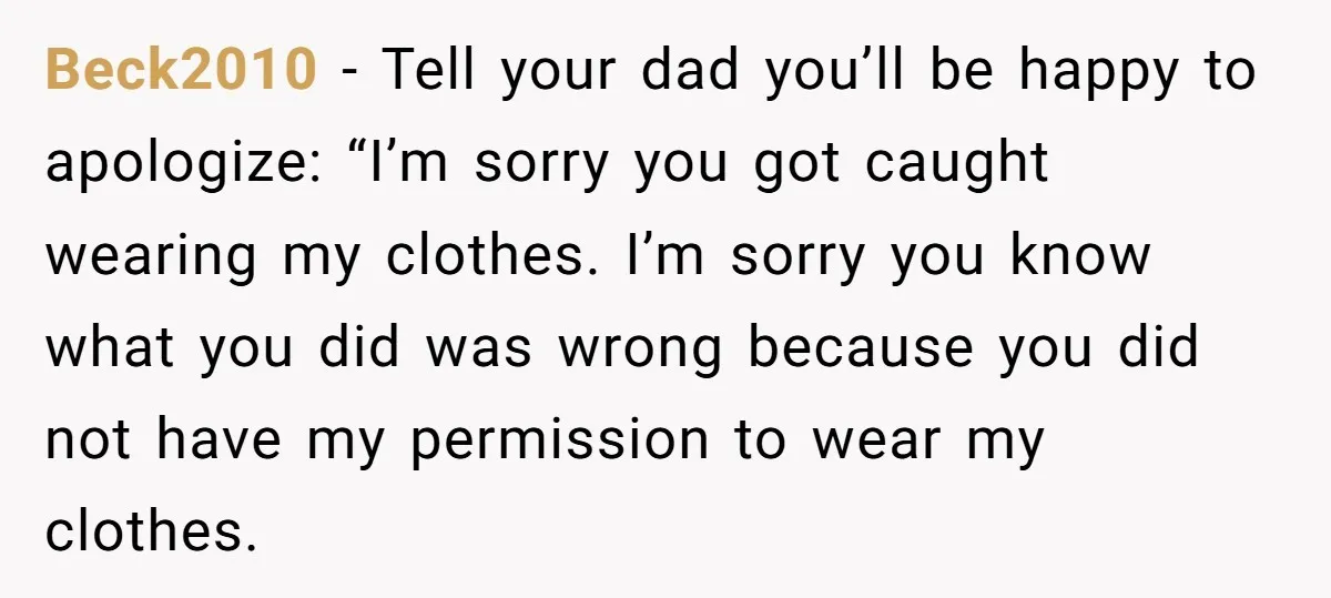 Beck2010 − Tell your dad you’ll be happy to apologize: “I’m sorry you got caught wearing my clothes. I’m sorry you know what you did was wrong because you did...