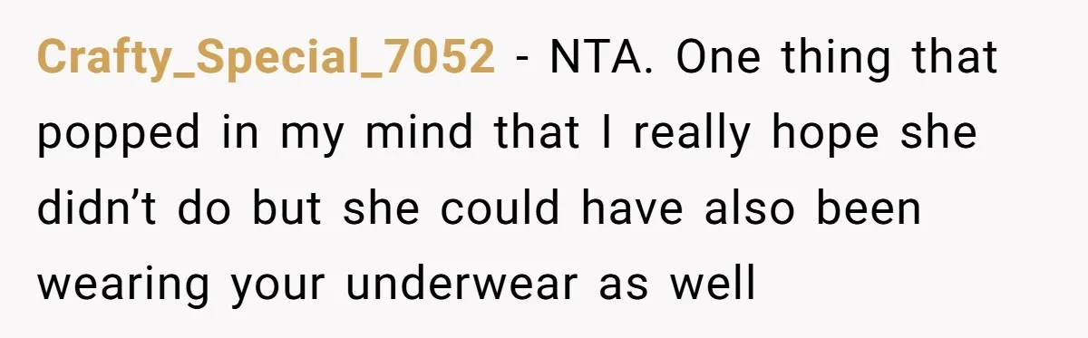 Crafty_Special_7052 − NTA. One thing that popped in my mind that I really hope she didn’t do but she could have also been wearing your underwear as well
