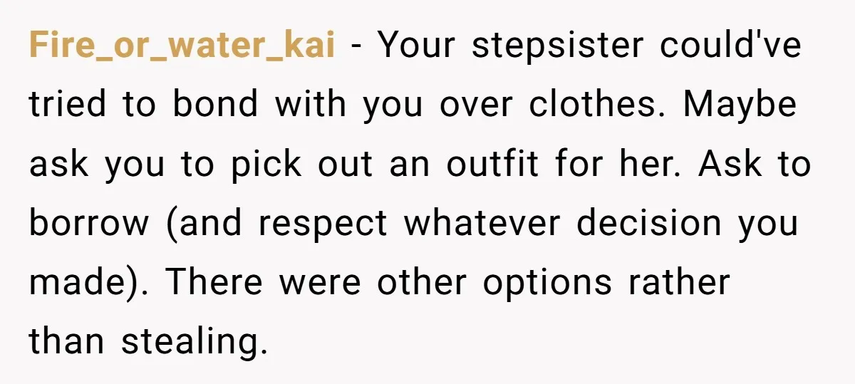 Fire_or_water_kai − Your stepsister could've tried to bond with you over clothes. Maybe ask you to pick out an outfit for her. Ask to borrow (and respect whatever decision you...
