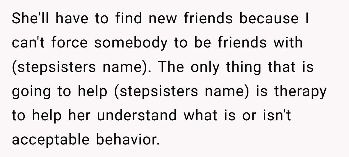 She'll have to find new friends because I can't force somebody to be friends with (stepsisters name). The only thing that is going to help (stepsisters name) is therapy to...