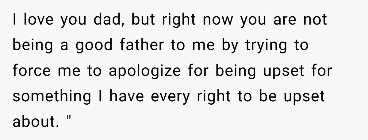 I love you dad, but right now you are not being a good father to me by trying to force me to apologize for being upset for something I have...
