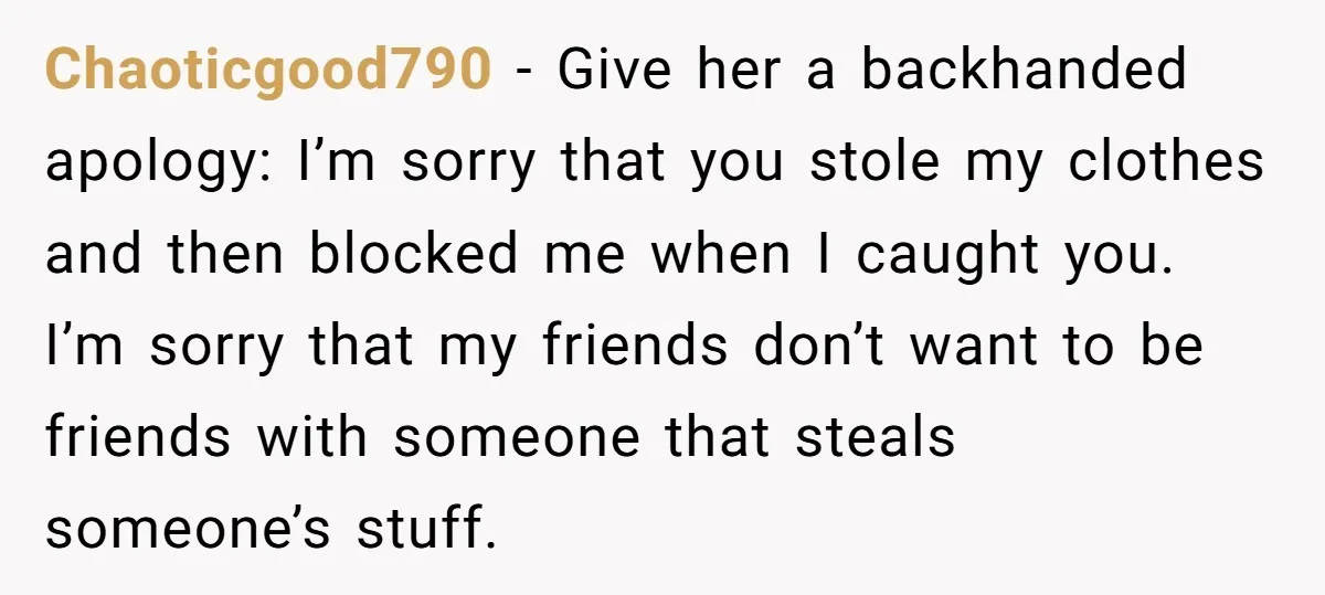 Chaoticgood790 − Give her a backhanded apology: I’m sorry that you stole my clothes and then blocked me when I caught you. I’m sorry that my friends don’t want to...
