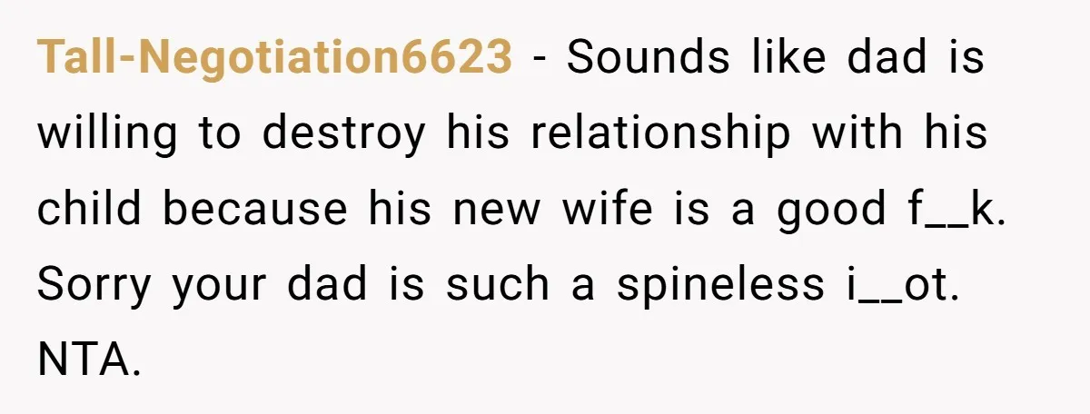 Tall-Negotiation6623 − Sounds like dad is willing to destroy his relationship with his child because his new wife is a good f__k. Sorry your dad is such a spineless i__ot....