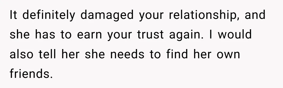 It definitely damaged your relationship, and she has to earn your trust again. I would also tell her she needs to find her own friends.
