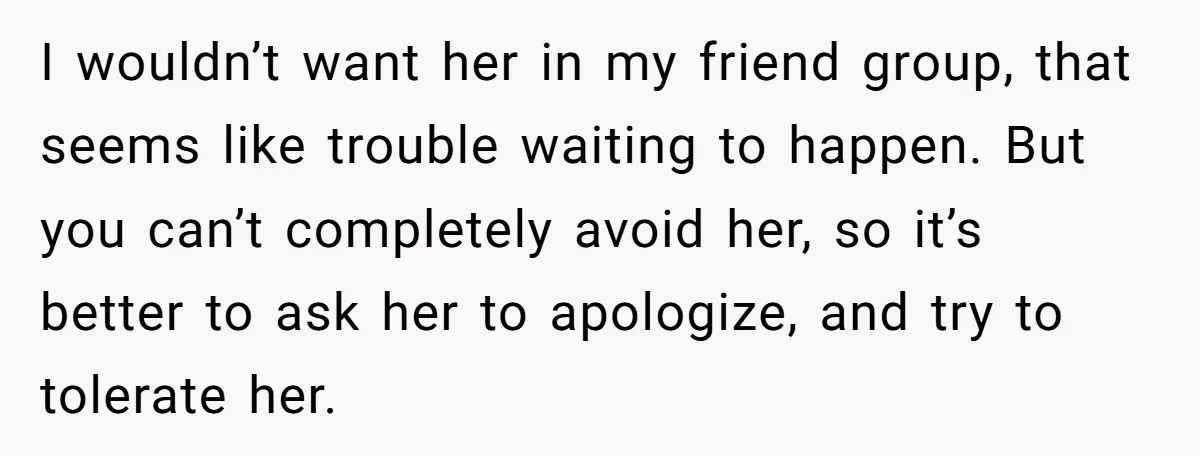 I wouldn’t want her in my friend group, that seems like trouble waiting to happen. But you can’t completely avoid her, so it’s better to ask her to apologize, and...