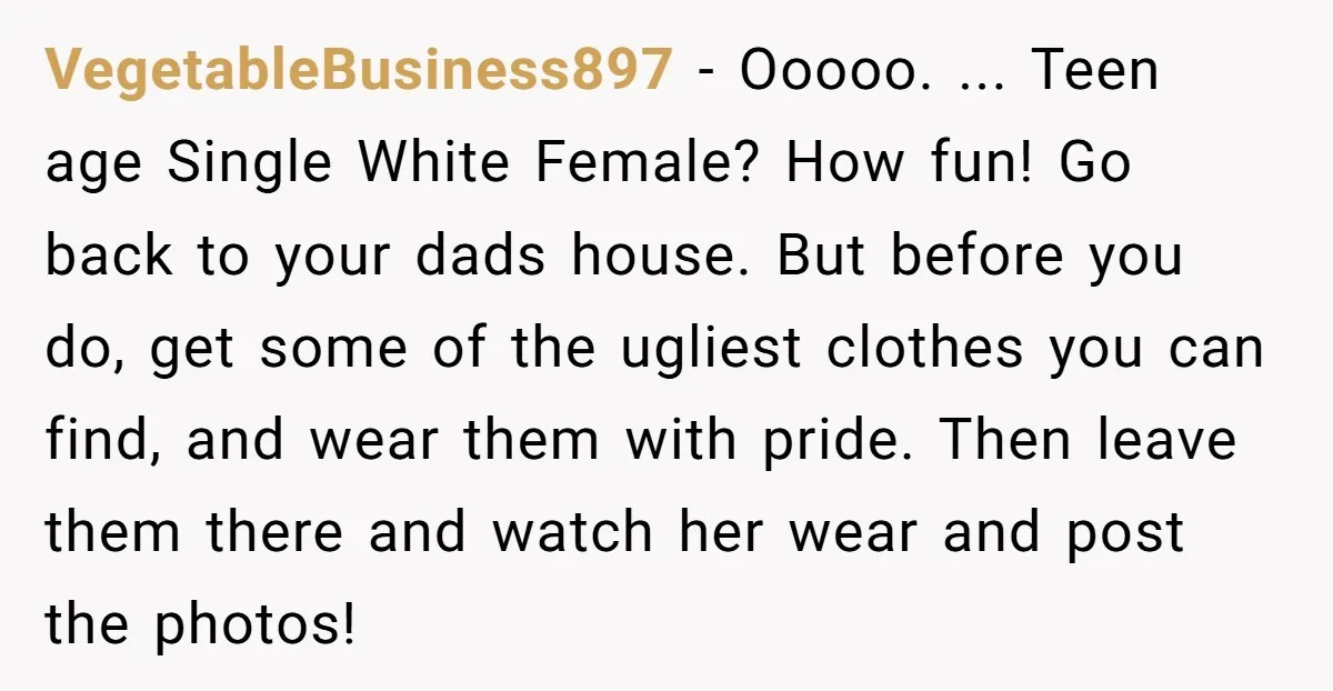 VegetableBusiness897 − Ooooo. ... Teen age Single White Female? How fun! Go back to your dads house. But before you do, get some of the ugliest clothes you can find,...