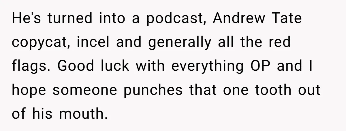 He's turned into a podcast, Andrew Tate copycat, incel and generally all the red flags. Good luck with everything OP and I hope someone punches that one tooth out of...