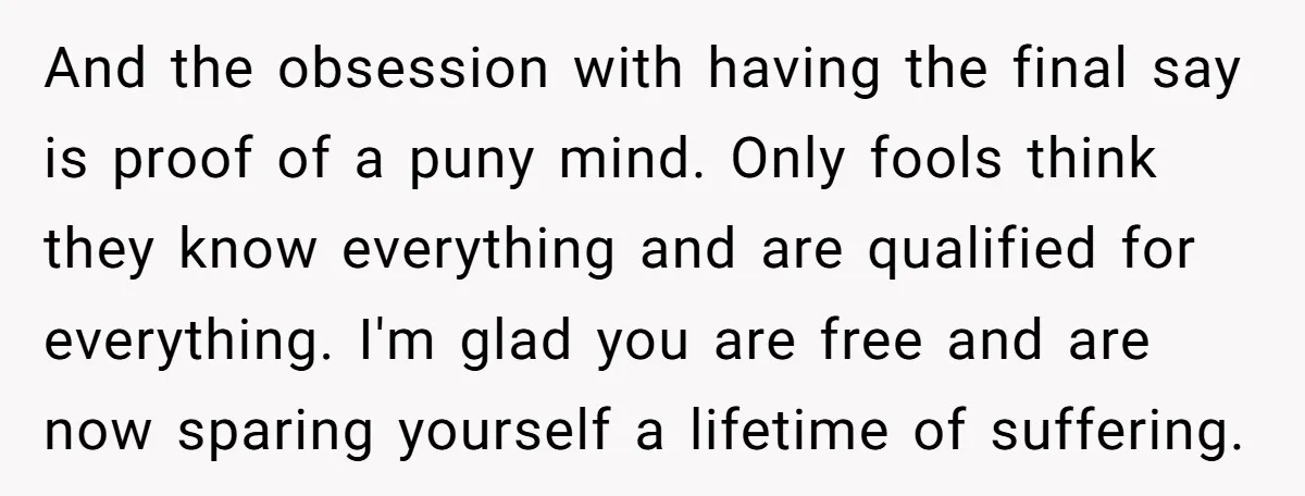 And the obsession with having the final say is proof of a puny mind. Only fools think they know everything and are qualified for everything. I'm glad you are free...