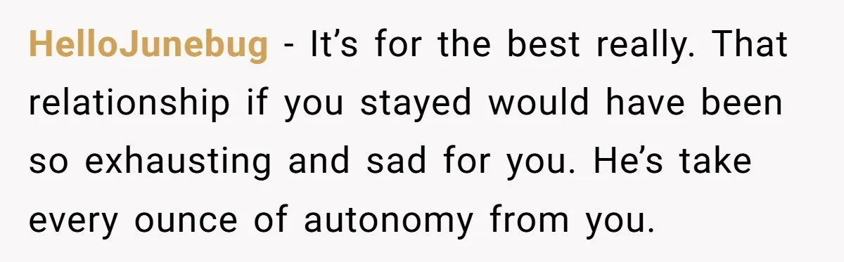 HelloJunebug − It’s for the best really. That relationship if you stayed would have been so exhausting and sad for you. He’s take every ounce of autonomy from you.