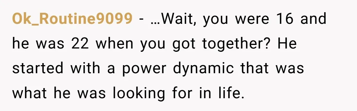 Ok_Routine9099 − …Wait, you were 16 and he was 22 when you got together? He started with a power dynamic that was what he was looking for in life.