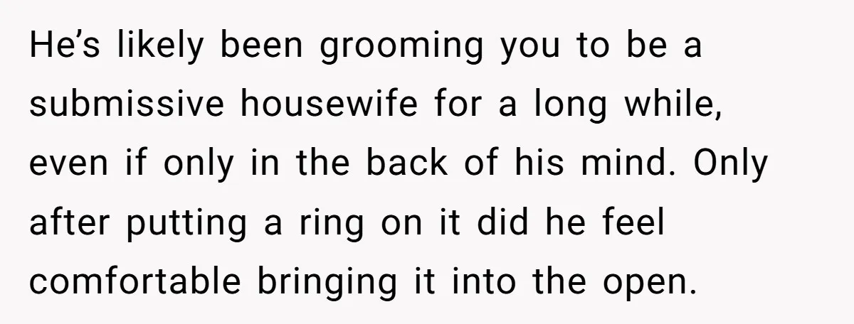 He’s likely been grooming you to be a submissive housewife for a long while, even if only in the back of his mind. Only after putting a ring on it...