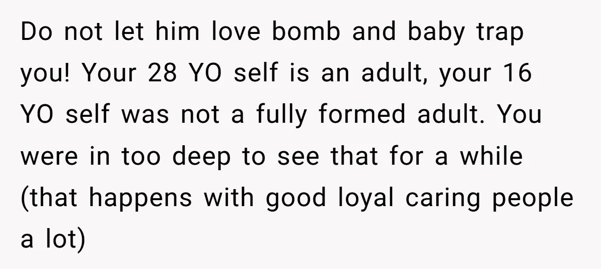 Do not let him love bomb and baby trap you! Your 28 YO self is an adult, your 16 YO self was not a fully formed adult. You were in...