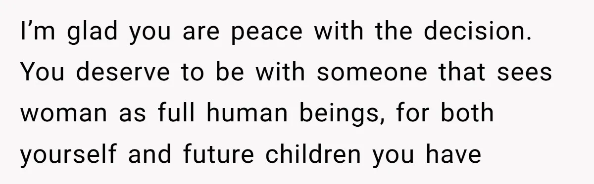 I’m glad you are peace with the decision. You deserve to be with someone that sees woman as full human beings, for both yourself and future children you have