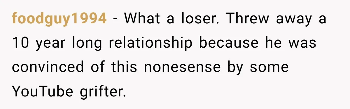 foodguy1994 − What a loser. Threw away a 10 year long relationship because he was convinced of this nonesense by some YouTube grifter.