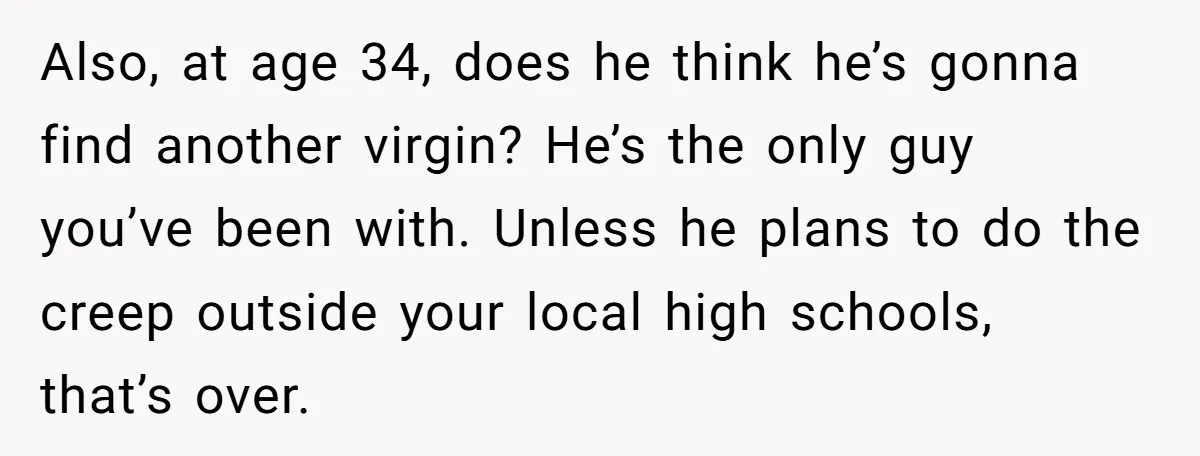 Also, at age 34, does he think he’s gonna find another virgin? He’s the only guy you’ve been with. Unless he plans to do the creep outside your local high...