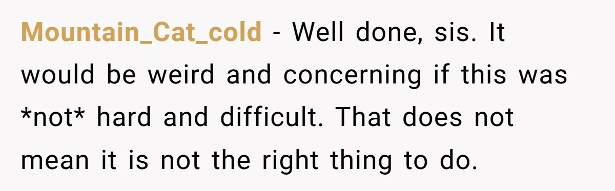 Mountain_Cat_cold − Well done, sis. It would be weird and concerning if this was *not* hard and difficult. That does not mean it is not the right thing to do.