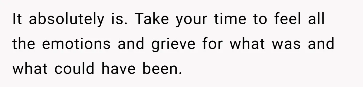 It absolutely is. Take your time to feel all the emotions and grieve for what was and what could have been.