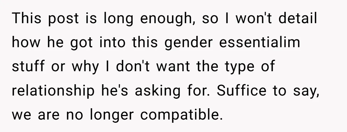 This post is long enough, so I won't detail how he got into this gender essentialim stuff or why I don't want the type of relationship he's asking for. Suffice...