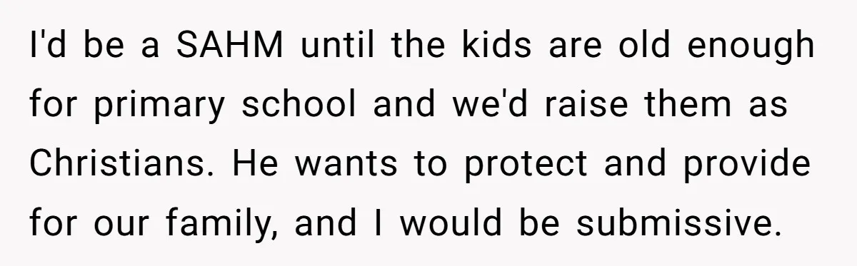 I'd be a SAHM until the kids are old enough for primary school and we'd raise them as Christians. He wants to protect and provide for our family, and I...
