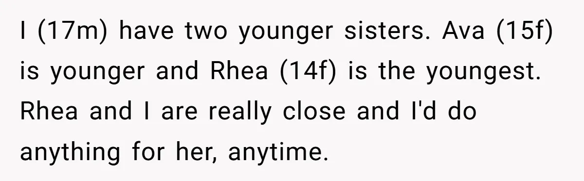 I (17m) have two younger sisters. Ava (15f) is younger and Rhea (14f) is the youngest. Rhea and I are really close and I'd do anything for her, anytime.