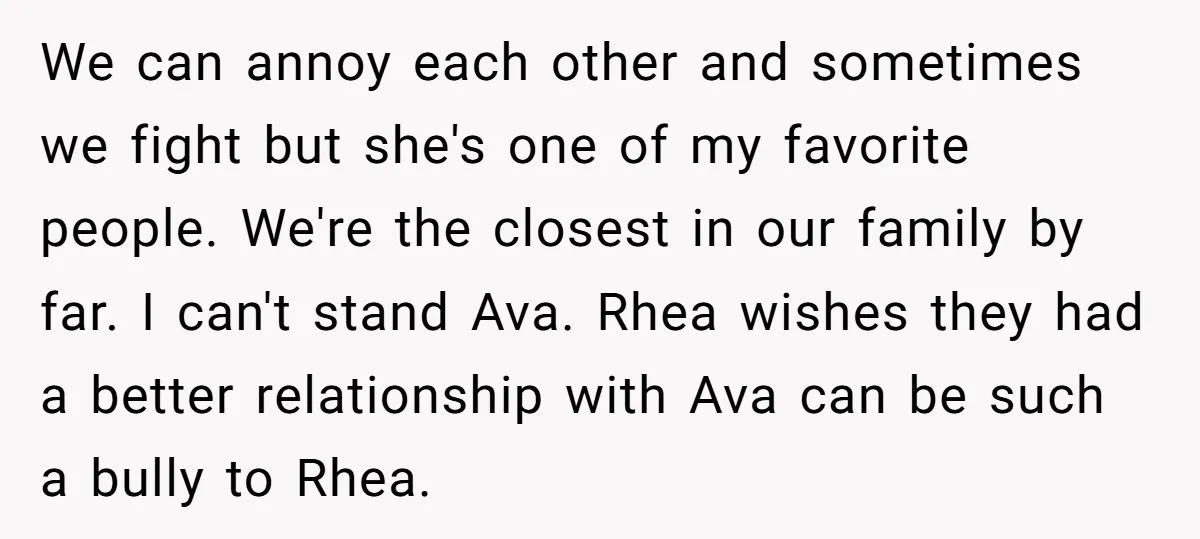 We can annoy each other and sometimes we fight but she's one of my favorite people. We're the closest in our family by far. I can't stand Ava. Rhea wishes...