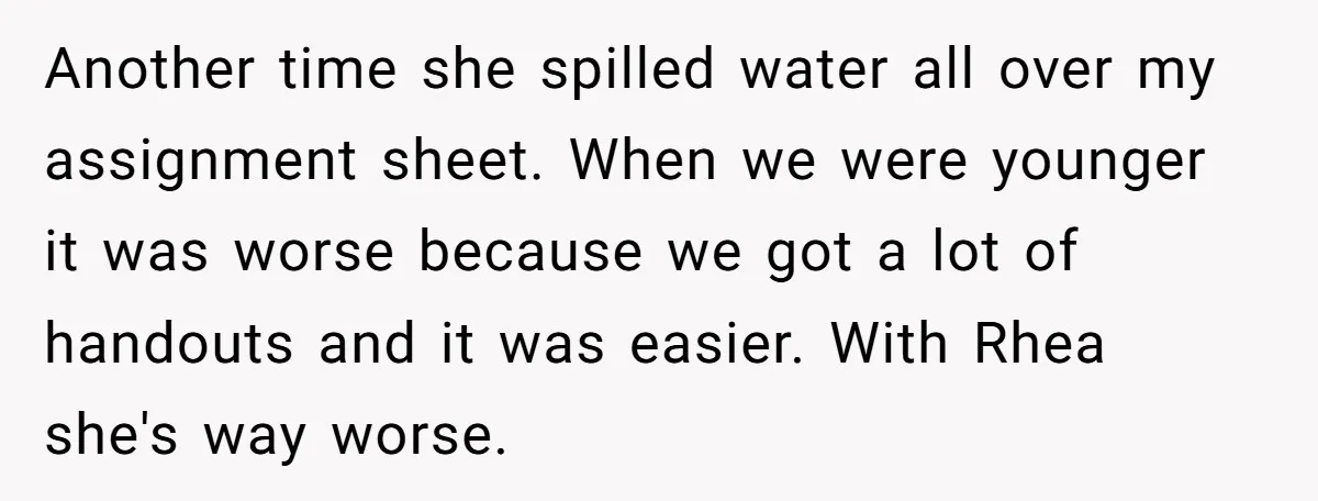 Another time she spilled water all over my assignment sheet. When we were younger it was worse because we got a lot of handouts and it was easier. With Rhea...