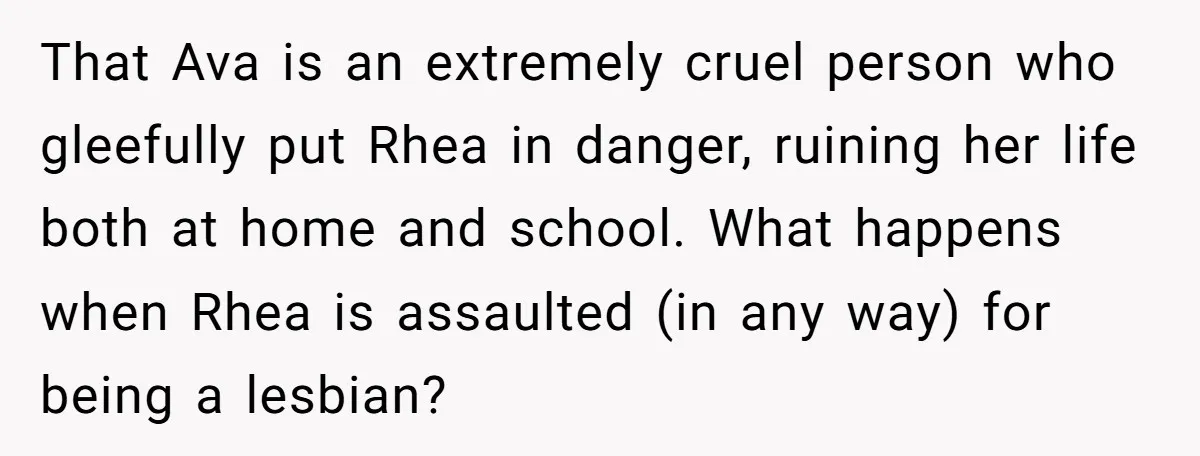 That Ava is an extremely cruel person who gleefully put Rhea in danger, ruining her life both at home and school. What happens when Rhea is assaulted (in any way)...