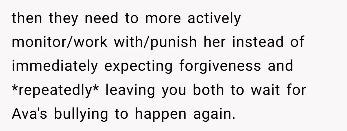 then they need to more actively monitor/work with/punish her instead of immediately expecting forgiveness and *repeatedly* leaving you both to wait for Ava's bullying to happen again.