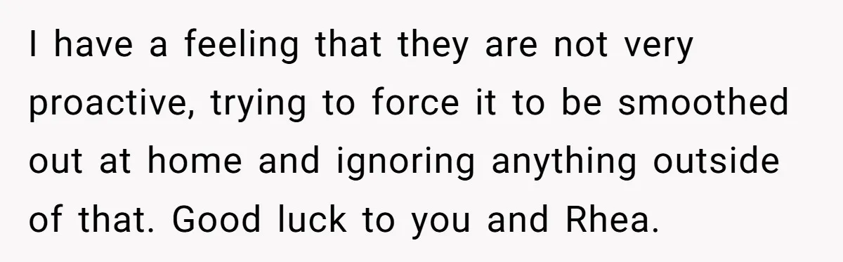I have a feeling that they are not very proactive, trying to force it to be smoothed out at home and ignoring anything outside of that. Good luck to you...