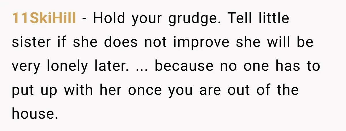 11SkiHill − Hold your grudge. Tell little sister if she does not improve she will be very lonely later. ... because no one has to put up with her once...