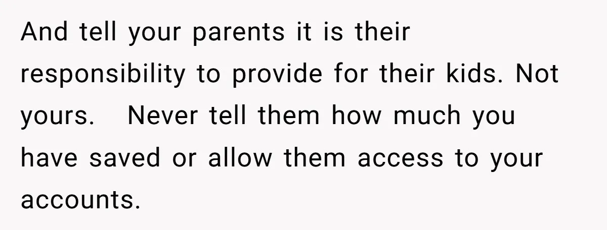 And tell your parents it is their responsibility to provide for their kids. Not yours.   Never tell them how much you have saved or allow them access to your accounts.
