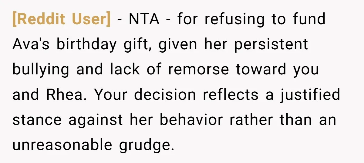 [Reddit User] − NTA - for refusing to fund Ava's birthday gift, given her persistent bullying and lack of remorse toward you and Rhea. Your decision reflects a justified stance...