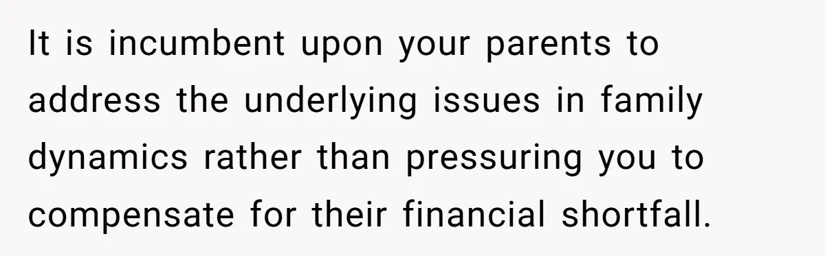 It is incumbent upon your parents to address the underlying issues in family dynamics rather than pressuring you to compensate for their financial shortfall.