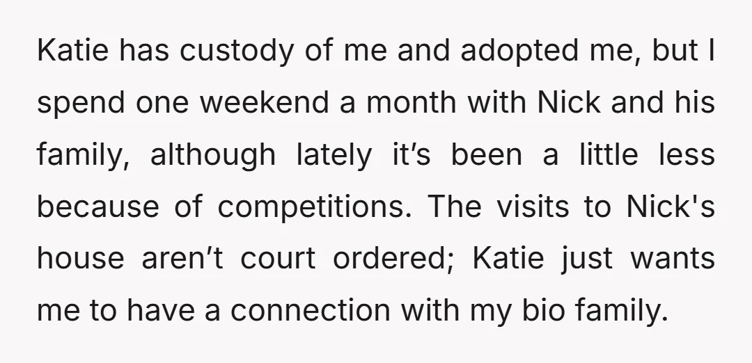Katie has custody of me and adopted me, but I spend one weekend a month with Nick and his family, although lately it’s been a little less because of competitions....