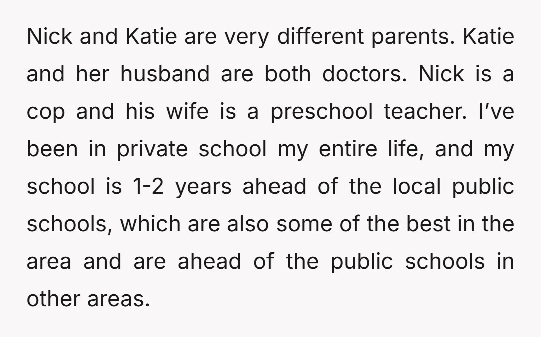 Nick and Katie are very different parents. Katie and her husband are both doctors. Nick is a cop and his wife is a preschool teacher. I’ve been in private school...