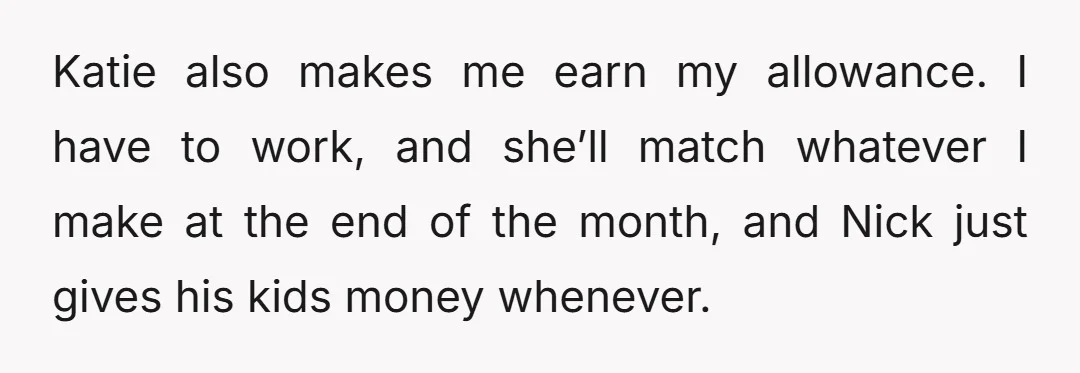 Katie also makes me earn my allowance. I have to work, and she’ll match whatever I make at the end of the month, and Nick just gives his kids money...