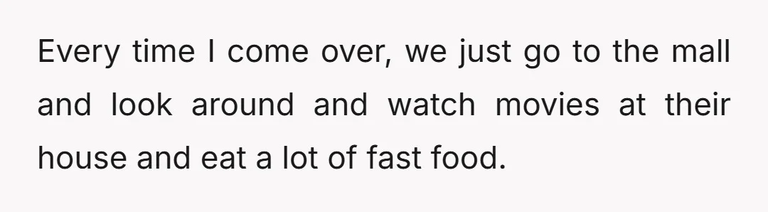 Every time I come over, we just go to the mall and look around and watch movies at their house and eat a lot of fast food.