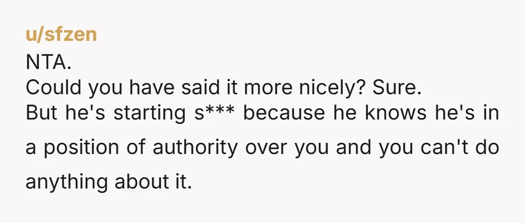 NTA. Could you have said it more nicely? Sure. But he's starting s*** because he knows he's in a position of authority over you and you can't do anything about...