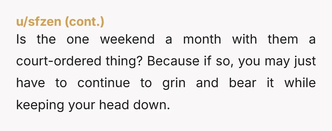 Is the one weekend a month with them a court-ordered thing? Because if so, you may just have to continue to grin and bear it while keeping your head down.