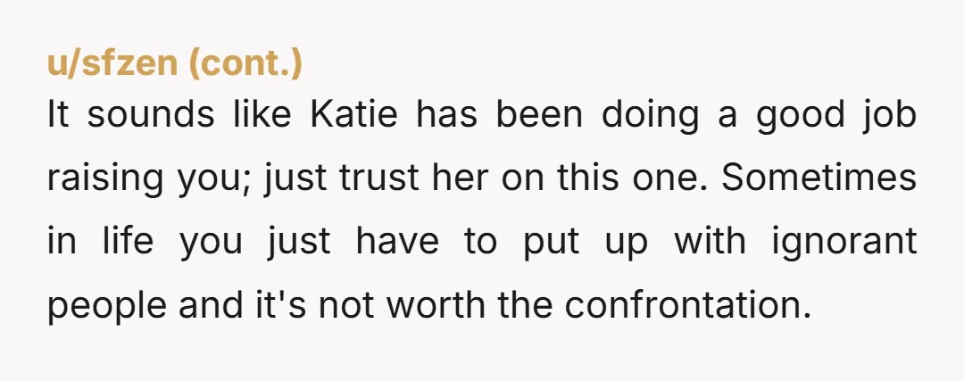 It sounds like Katie has been doing a good job raising you; just trust her on this one. Sometimes in life you just have to put up with ignorant people...