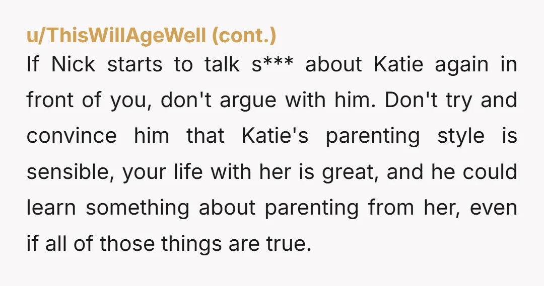 If Nick starts to talk s*** about Katie again in front of you, don't argue with him. Don't try and convince him that Katie's parenting style is sensible, your life...