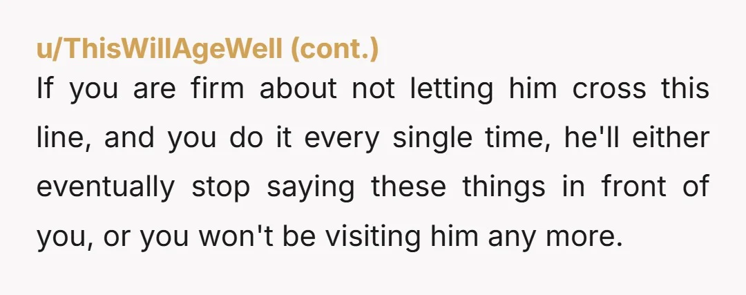 If you are firm about not letting him cross this line, and you do it every single time, he'll either eventually stop saying these things in front of you, or...