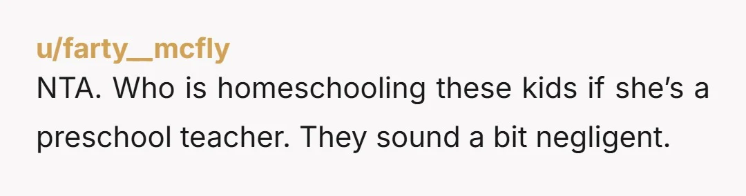 NTA. Who is homeschooling these kids if she’s a preschool teacher. They sound a bit negligent.