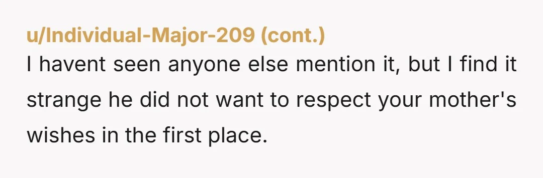 I havent seen anyone else mention it, but I find it strange he did not want to respect your mother's wishes in the first place.