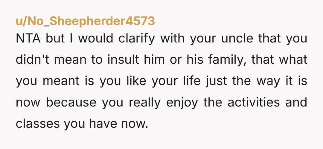 NTA but I would clarify with your uncle that you didn't mean to insult him or his family, that what you meant is you like your life just the way...