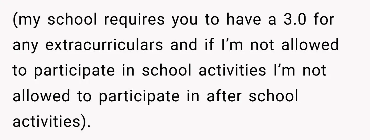 (my school requires you to have a 3.0 for any extracurriculars and if I’m not allowed to participate in school activities I’m not allowed to participate in after school activities).