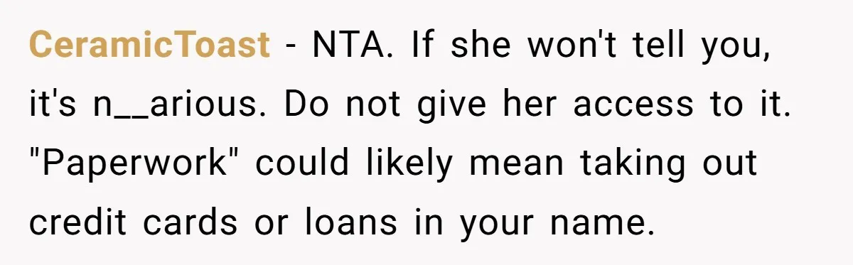CeramicToast − NTA. If she won't tell you, it's n__arious. Do not give her access to it. "Paperwork" could likely mean taking out credit cards or loans in your name.
