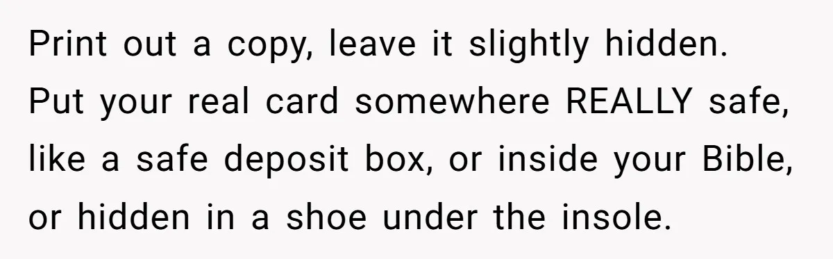 Print out a copy, leave it slightly hidden. Put your real card somewhere REALLY safe, like a safe deposit box, or inside your Bible, or hidden in a shoe under...
