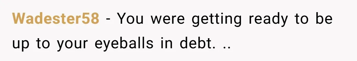 Wadester58 − You were getting ready to be up to your eyeballs in debt. ..
